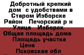 Добротный крепкий дом  с удобствами в Старом Изборске › Район ­ Печорский р-н › Улица ­ Изборск › Общая площадь дома ­ 50 › Площадь участка ­ 12 › Цена ­ 1 120 000 - Псковская обл., Печорский р-н, Изборск д. Недвижимость » Дома, коттеджи, дачи продажа   